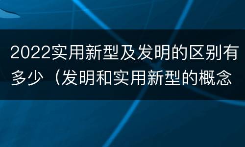 2022实用新型及发明的区别有多少（发明和实用新型的概念）