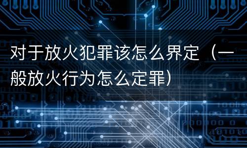 对于放火犯罪该怎么界定（一般放火行为怎么定罪）