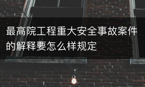 最高院工程重大安全事故案件的解释要怎么样规定