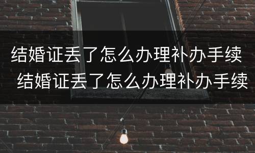 结婚证丢了怎么办理补办手续 结婚证丢了怎么办理补办手续
