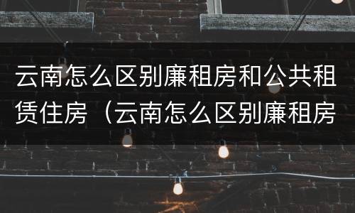 云南怎么区别廉租房和公共租赁住房（云南怎么区别廉租房和公共租赁住房的区别）