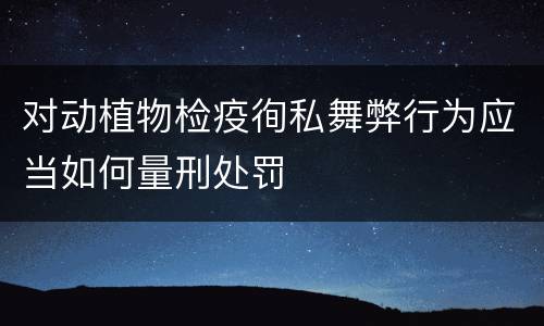 对动植物检疫徇私舞弊行为应当如何量刑处罚