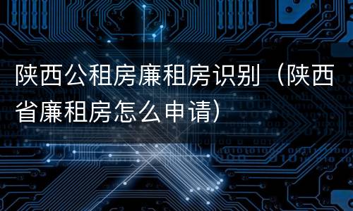 陕西公租房廉租房识别（陕西省廉租房怎么申请）
