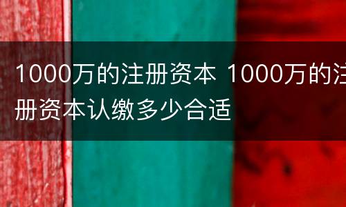1000万的注册资本 1000万的注册资本认缴多少合适
