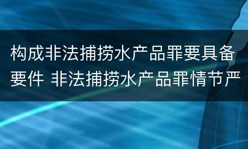 构成非法捕捞水产品罪要具备要件 非法捕捞水产品罪情节严重的认定