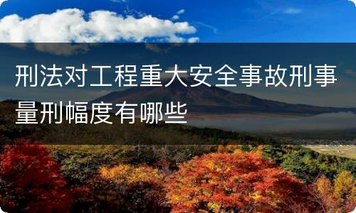刑法对工程重大安全事故刑事量刑幅度有哪些