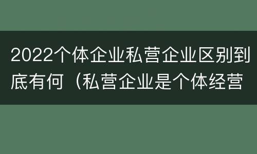 2022个体企业私营企业区别到底有何（私营企业是个体经营吗）