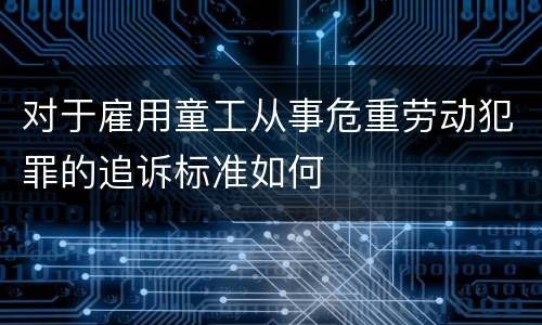 对于雇用童工从事危重劳动犯罪的追诉标准如何