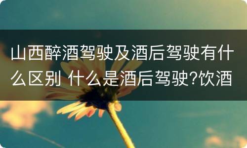 山西醉酒驾驶及酒后驾驶有什么区别 什么是酒后驾驶?饮酒驾驶与醉酒驾驶的区别是什么?