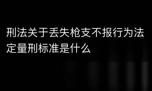 刑法关于丢失枪支不报行为法定量刑标准是什么