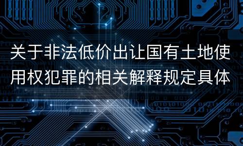 关于非法低价出让国有土地使用权犯罪的相关解释规定具体有哪些主要内容
