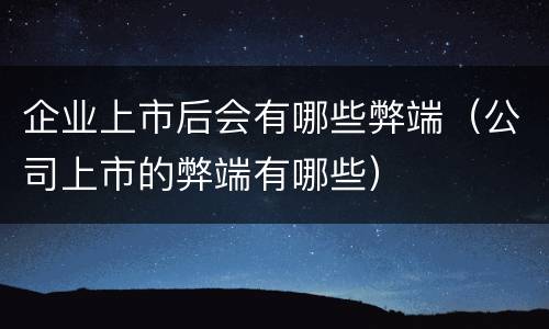 企业上市后会有哪些弊端（公司上市的弊端有哪些）