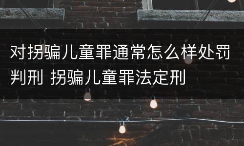 对拐骗儿童罪通常怎么样处罚判刑 拐骗儿童罪法定刑