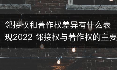 邻接权和著作权差异有什么表现2022 邻接权与著作权的主要区别