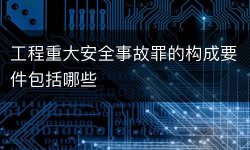 工程重大安全事故罪的构成要件包括哪些