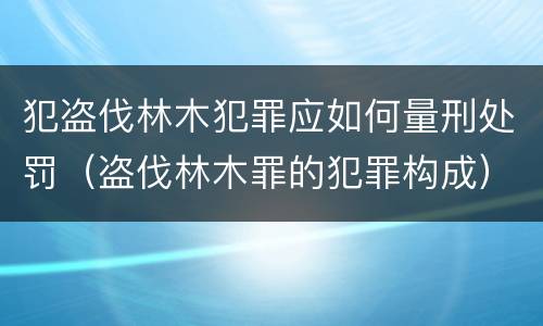 犯盗伐林木犯罪应如何量刑处罚（盗伐林木罪的犯罪构成）