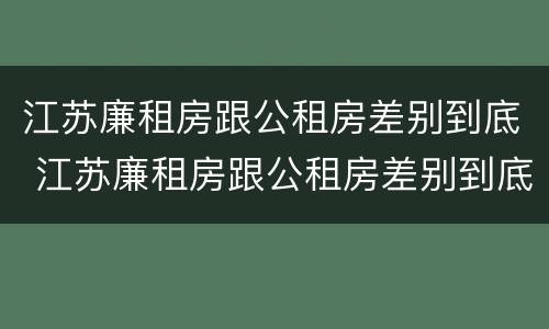 江苏廉租房跟公租房差别到底 江苏廉租房跟公租房差别到底多大