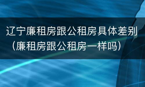 辽宁廉租房跟公租房具体差别（廉租房跟公租房一样吗）