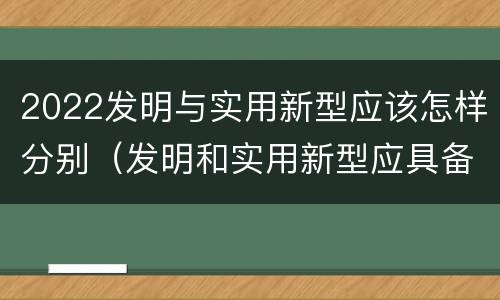 2022发明与实用新型应该怎样分别（发明和实用新型应具备的条件）