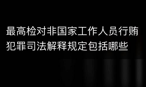 最高检对非国家工作人员行贿犯罪司法解释规定包括哪些