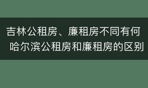 吉林公租房、廉租房不同有何 哈尔滨公租房和廉租房的区别