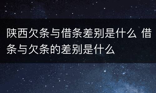 陕西欠条与借条差别是什么 借条与欠条的差别是什么
