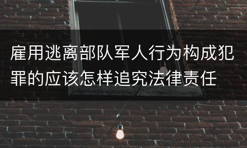 雇用逃离部队军人行为构成犯罪的应该怎样追究法律责任