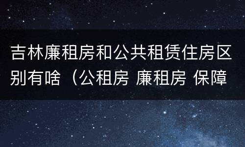 吉林廉租房和公共租赁住房区别有啥（公租房 廉租房 保障性住房区别）