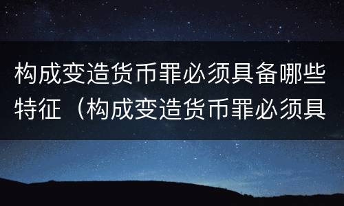 构成变造货币罪必须具备哪些特征（构成变造货币罪必须具备哪些特征和条件）