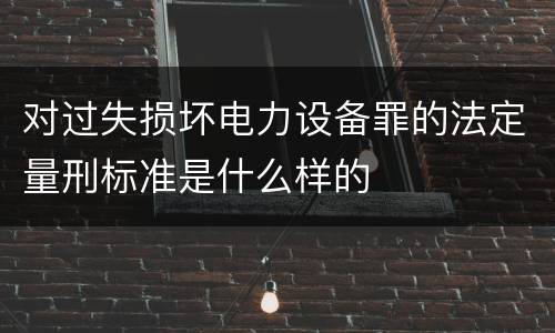 对过失损坏电力设备罪的法定量刑标准是什么样的