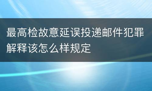 最高检故意延误投递邮件犯罪解释该怎么样规定
