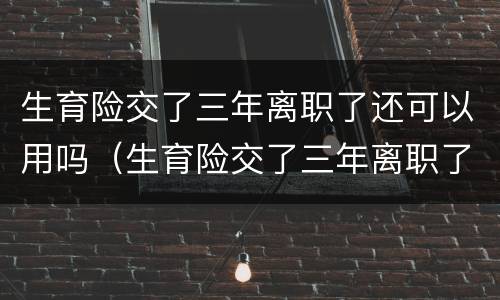 生育险交了三年离职了还可以用吗（生育险交了三年离职了还可以用吗怎么交）