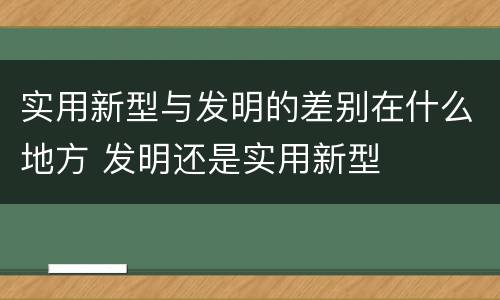 实用新型与发明的差别在什么地方 发明还是实用新型