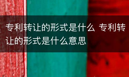 专利转让的形式是什么 专利转让的形式是什么意思