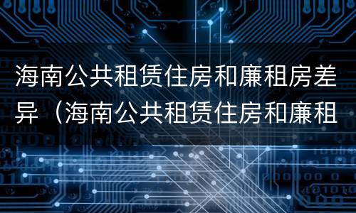 海南公共租赁住房和廉租房差异（海南公共租赁住房和廉租房差异大吗）