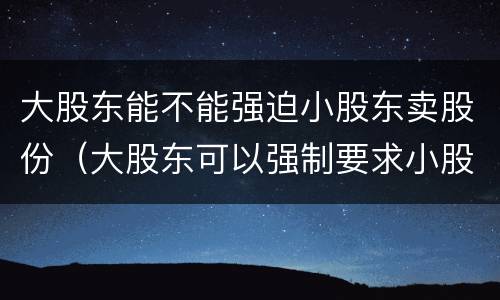 大股东能不能强迫小股东卖股份（大股东可以强制要求小股东退股吗）