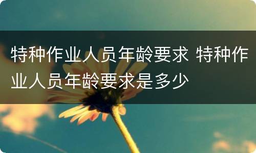 特种作业人员年龄要求 特种作业人员年龄要求是多少