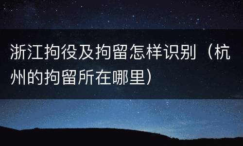 浙江拘役及拘留怎样识别（杭州的拘留所在哪里）