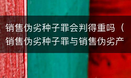 销售伪劣种子罪会判得重吗（销售伪劣种子罪与销售伪劣产品罪的关系）