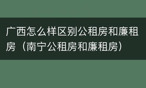 广西怎么样区别公租房和廉租房（南宁公租房和廉租房）