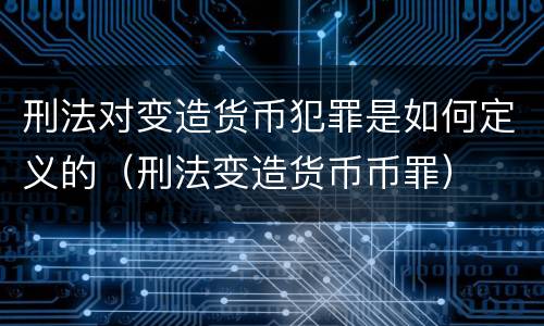 刑法对变造货币犯罪是如何定义的（刑法变造货币币罪）