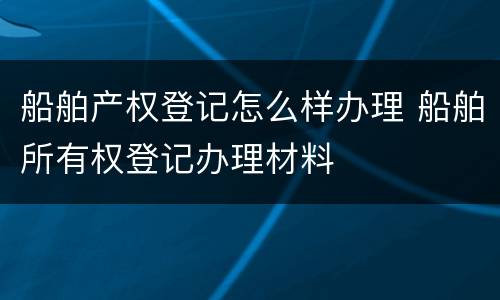 船舶产权登记怎么样办理 船舶所有权登记办理材料