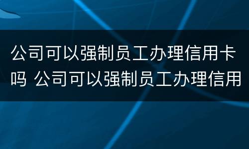 公司可以强制员工办理信用卡吗 公司可以强制员工办理信用卡吗合法吗