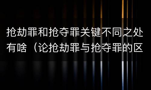 抢劫罪和抢夺罪关键不同之处有啥（论抢劫罪与抢夺罪的区别）