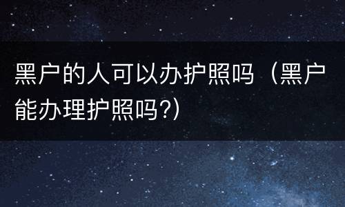 黑户的人可以办护照吗（黑户能办理护照吗?）
