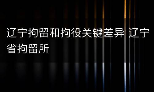 辽宁拘留和拘役关键差异 辽宁省拘留所