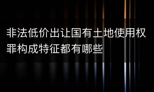 非法低价出让国有土地使用权罪构成特征都有哪些