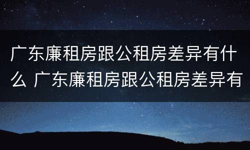 广东廉租房跟公租房差异有什么 广东廉租房跟公租房差异有什么区别