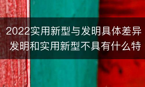 2022实用新型与发明具体差异 发明和实用新型不具有什么特性