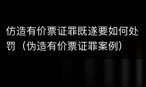 仿造有价票证罪既遂要如何处罚（伪造有价票证罪案例）